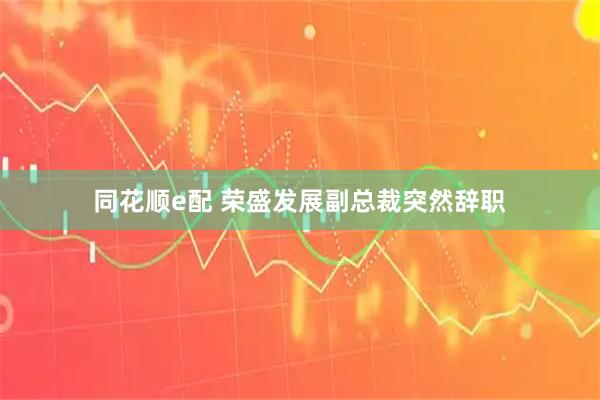 同花顺e配 荣盛发展副总裁突然辞职